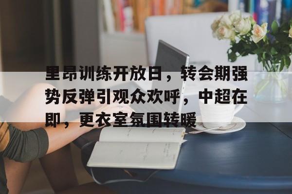 九游体育-里昂训练开放日，转会期强势反弹引观众欢呼，中超在即，更衣室氛围转暖的简单介绍